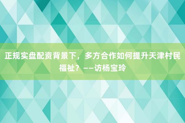 正规实盘配资背景下，多方合作如何提升天津村民福祉？——访杨宝玲