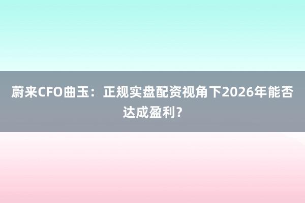 蔚来CFO曲玉：正规实盘配资视角下2026年能否达成盈利？