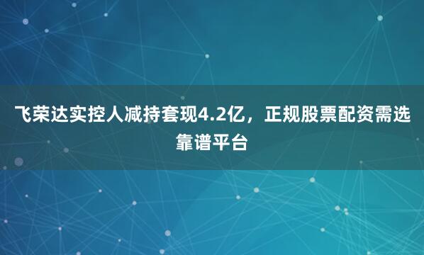 飞荣达实控人减持套现4.2亿，正规股票配资需选靠谱平台