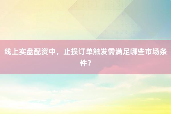 线上实盘配资中，止损订单触发需满足哪些市场条件？