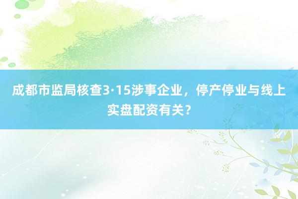 成都市监局核查3·15涉事企业，停产停业与线上实盘配资有关？