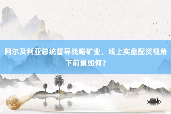 阿尔及利亚总统督导战略矿业，线上实盘配资视角下前景如何？