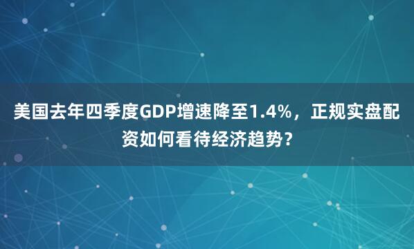 美国去年四季度GDP增速降至1.4%，正规实盘配资如何看待经济趋势？