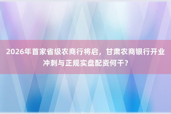 2026年首家省级农商行将启，甘肃农商银行开业冲刺与正规实盘配资何干？
