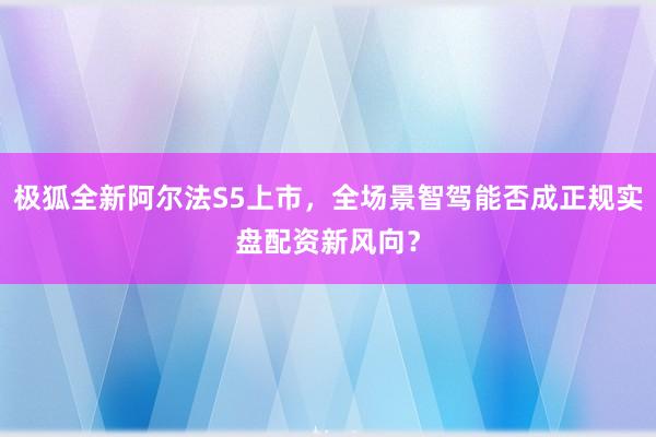 极狐全新阿尔法S5上市，全场景智驾能否成正规实盘配资新风向？