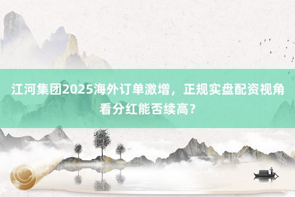 江河集团2025海外订单激增，正规实盘配资视角看分红能否续高？
