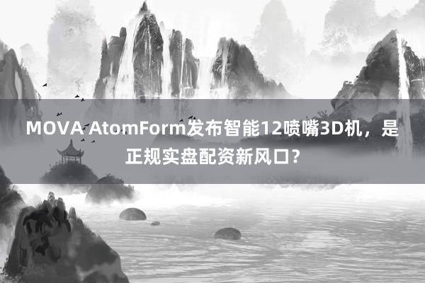 MOVA AtomForm发布智能12喷嘴3D机，是正规实盘配资新风口？