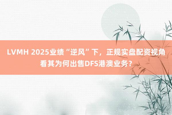 LVMH 2025业绩“逆风”下，正规实盘配资视角看其为何出售DFS港澳业务？