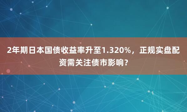 2年期日本国债收益率升至1.320%，正规实盘配资需关注债市影响？