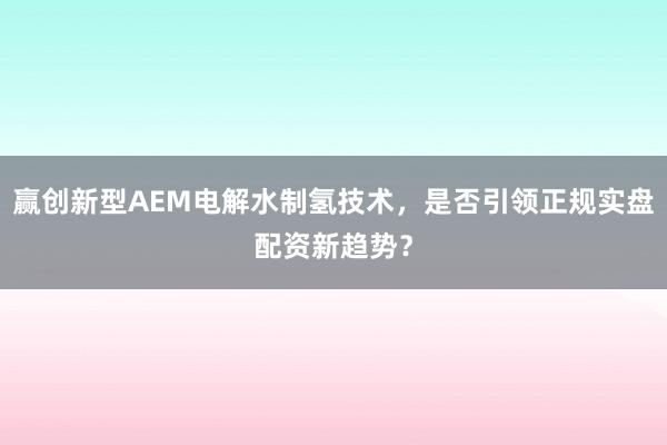 赢创新型AEM电解水制氢技术，是否引领正规实盘配资新趋势？
