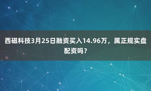 西磁科技3月25日融资买入14.96万，属正规实盘配资吗？