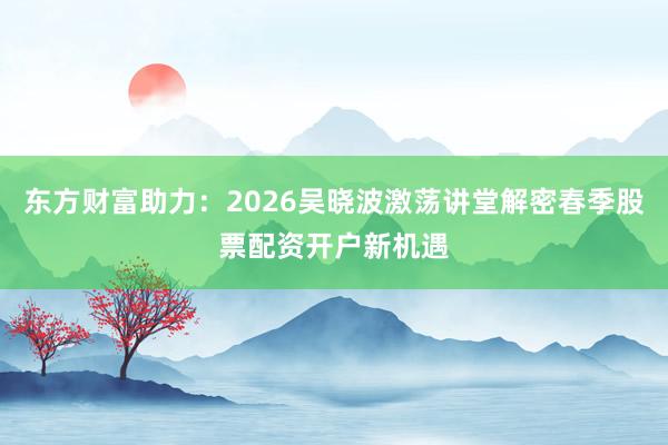 东方财富助力：2026吴晓波激荡讲堂解密春季股票配资开户新机遇