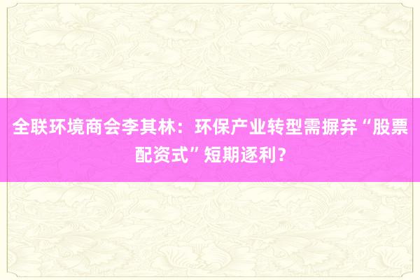 全联环境商会李其林：环保产业转型需摒弃“股票配资式”短期逐利？