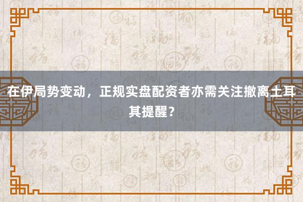 在伊局势变动，正规实盘配资者亦需关注撤离土耳其提醒？