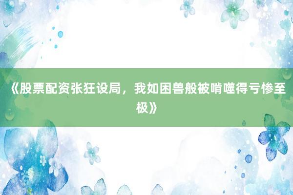 《股票配资张狂设局，我如困兽般被啃噬得亏惨至极》