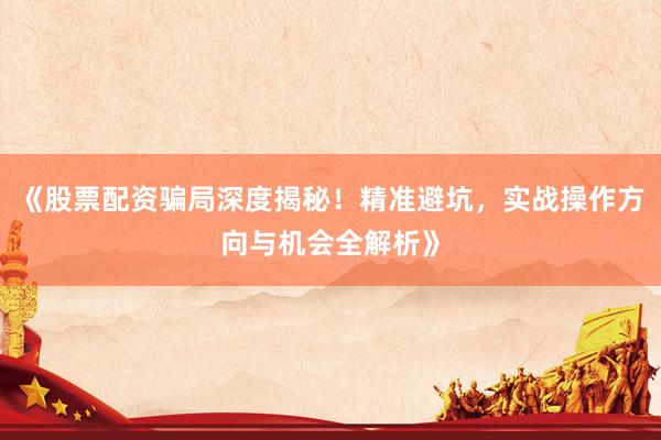 《股票配资骗局深度揭秘！精准避坑，实战操作方向与机会全解析》