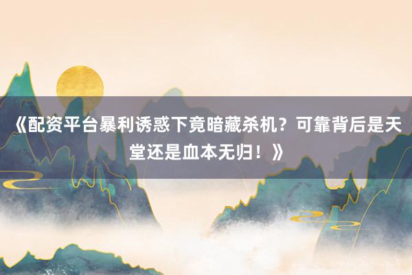 《配资平台暴利诱惑下竟暗藏杀机？可靠背后是天堂还是血本无归！》