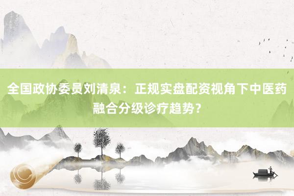全国政协委员刘清泉：正规实盘配资视角下中医药融合分级诊疗趋势？