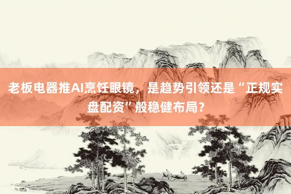 老板电器推AI烹饪眼镜，是趋势引领还是“正规实盘配资”般稳健布局？