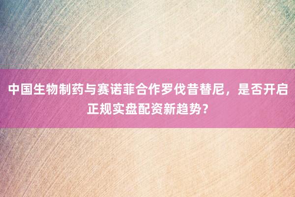 中国生物制药与赛诺菲合作罗伐昔替尼，是否开启正规实盘配资新趋势？