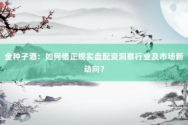 金种子酒：如何借正规实盘配资洞察行业及市场新动向？