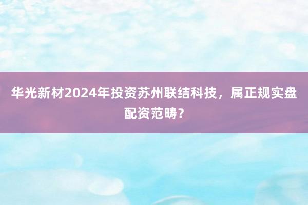 华光新材2024年投资苏州联结科技，属正规实盘配资范畴？