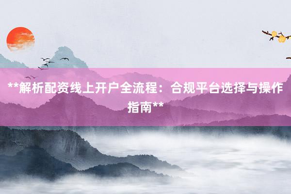 **解析配资线上开户全流程：合规平台选择与操作指南**