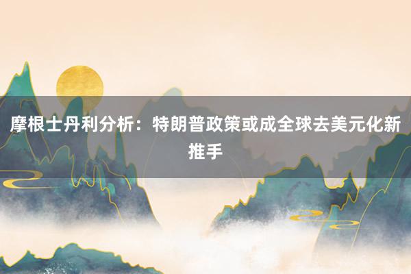 摩根士丹利分析：特朗普政策或成全球去美元化新推手