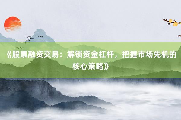 《股票融资交易：解锁资金杠杆，把握市场先机的核心策略》