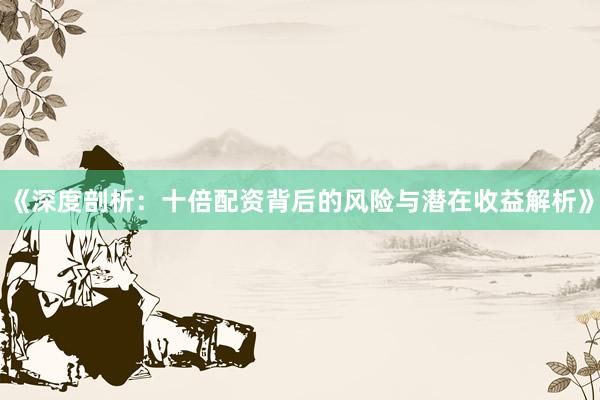《深度剖析：十倍配资背后的风险与潜在收益解析》