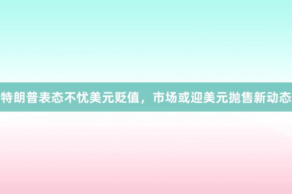 特朗普表态不忧美元贬值，市场或迎美元抛售新动态