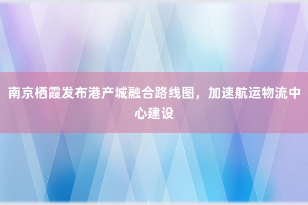 南京栖霞发布港产城融合路线图，加速航运物流中心建设