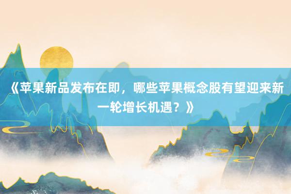 《苹果新品发布在即，哪些苹果概念股有望迎来新一轮增长机遇？》