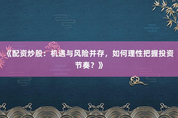 《配资炒股:机遇与风险并存,如何理性把握投资节奏?》