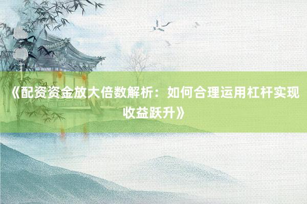 《配资资金放大倍数解析：如何合理运用杠杆实现收益跃升》