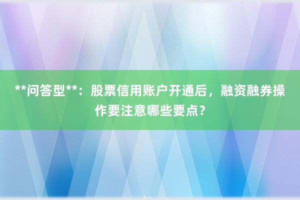 **问答型**：股票信用账户开通后，融资融券操作要注意哪些要点？