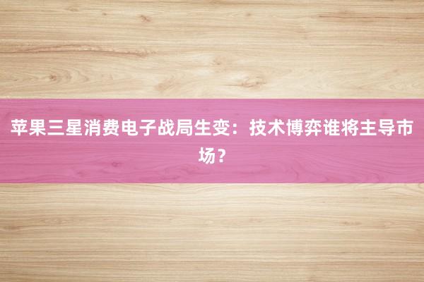 苹果三星消费电子战局生变：技术博弈谁将主导市场？