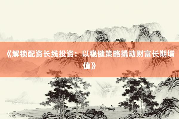 《解锁配资长线投资：以稳健策略撬动财富长期增值》
