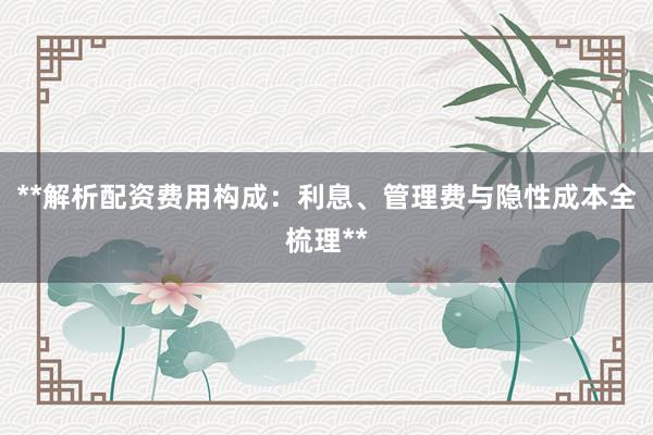 **解析配资费用构成：利息、管理费与隐性成本全梳理**