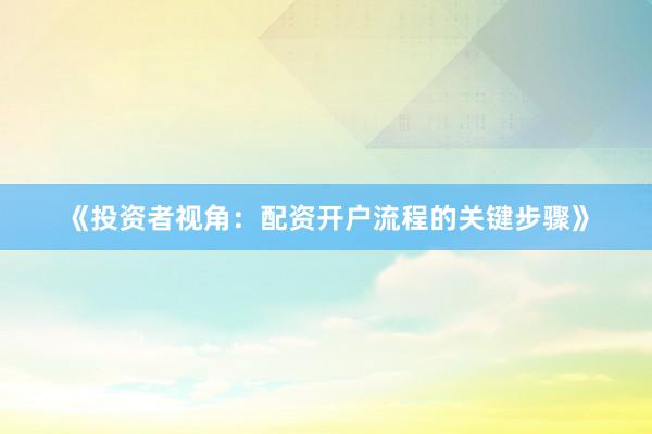 《投资者视角：配资开户流程的关键步骤》