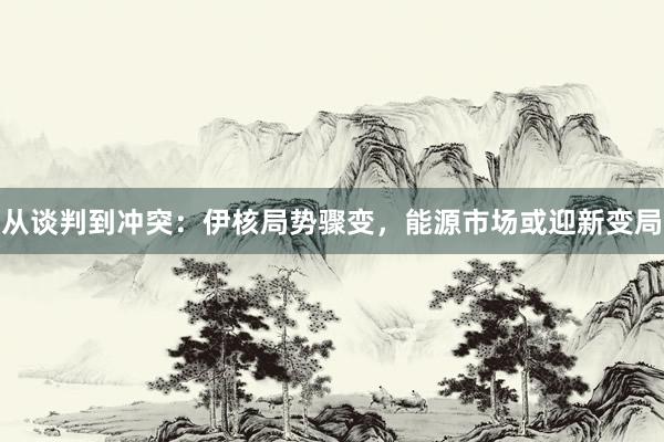 从谈判到冲突：伊核局势骤变，能源市场或迎新变局