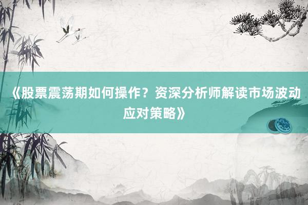 《股票震荡期如何操作?资深分析师解读市场波动应对策略》