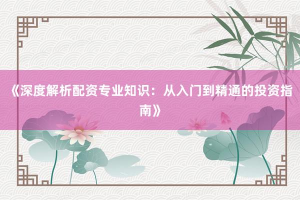 《深度解析配资专业知识：从入门到精通的投资指南》