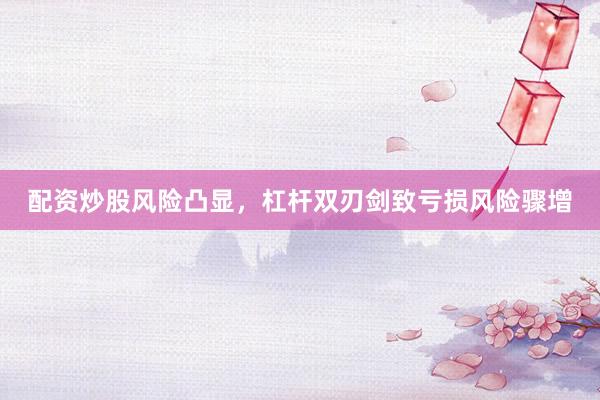 配资炒股风险凸显,杠杆双刃剑致亏损风险骤增