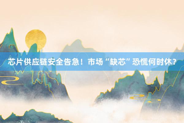 芯片供应链安全告急！市场“缺芯”恐慌何时休？