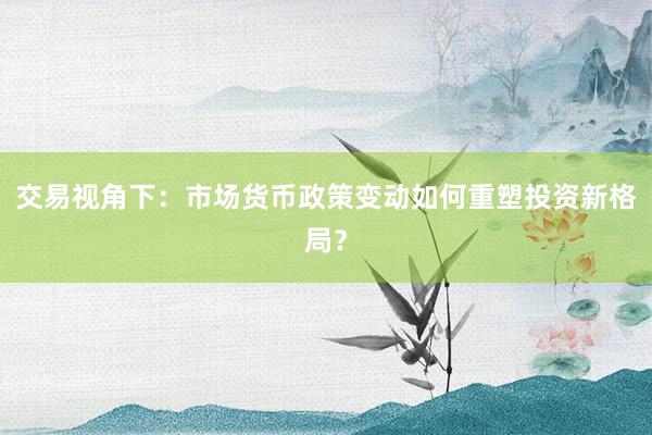 交易视角下：市场货币政策变动如何重塑投资新格局？