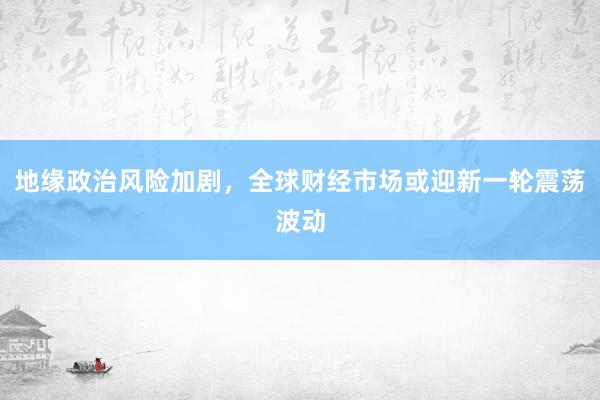 地缘政治风险加剧，全球财经市场或迎新一轮震荡波动