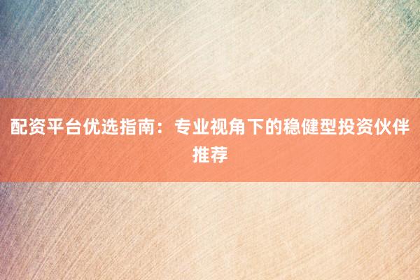 配资平台优选指南：专业视角下的稳健型投资伙伴推荐