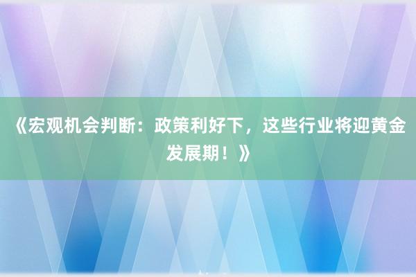 《宏观机会判断：政策利好下，这些行业将迎黄金发展期！》