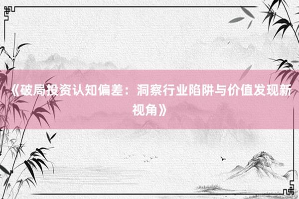 《破局投资认知偏差：洞察行业陷阱与价值发现新视角》